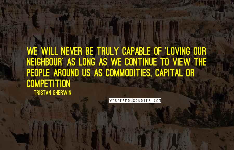 Tristan Sherwin quotes: we will never be truly capable of 'loving our neighbour' as long as we continue to view the people around us as commodities, capital or competition