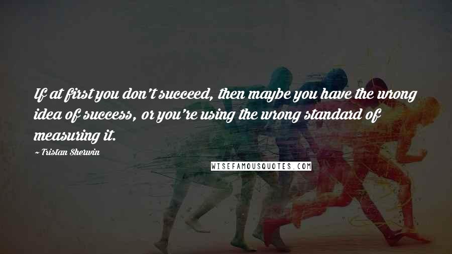 Tristan Sherwin quotes: If at first you don't succeed, then maybe you have the wrong idea of success, or you're using the wrong standard of measuring it.