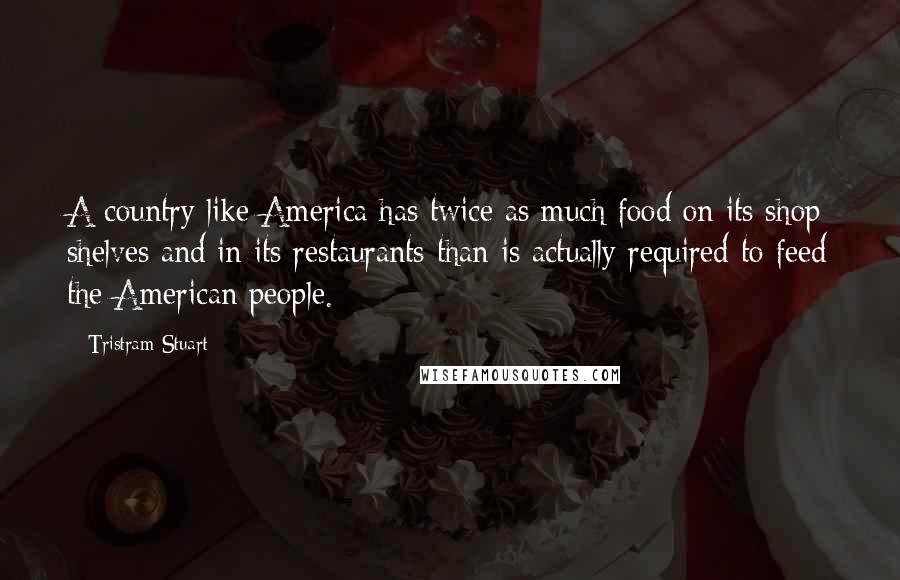 Tristram Stuart quotes: A country like America has twice as much food on its shop shelves and in its restaurants than is actually required to feed the American people.