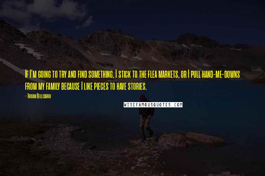 Troian Bellisario quotes: If I'm going to try and find something, I stick to the flea markets, or I pull hand-me-downs from my family because I like pieces to have stories. Troian Bellisario quotes: If I'm going to try and find something, I stick to the flea markets, or I pull hand-me-downs from my family because I like pieces to have stories.