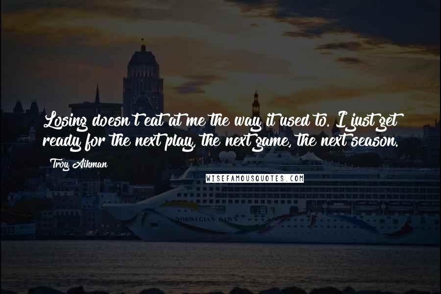 Troy Aikman quotes: Losing doesn't eat at me the way it used to. I just get ready for the next play, the next game, the next season. Troy Aikman quotes: Losing doesn't eat at me the way it used to. I just get ready for the next play, the next game, the next season.