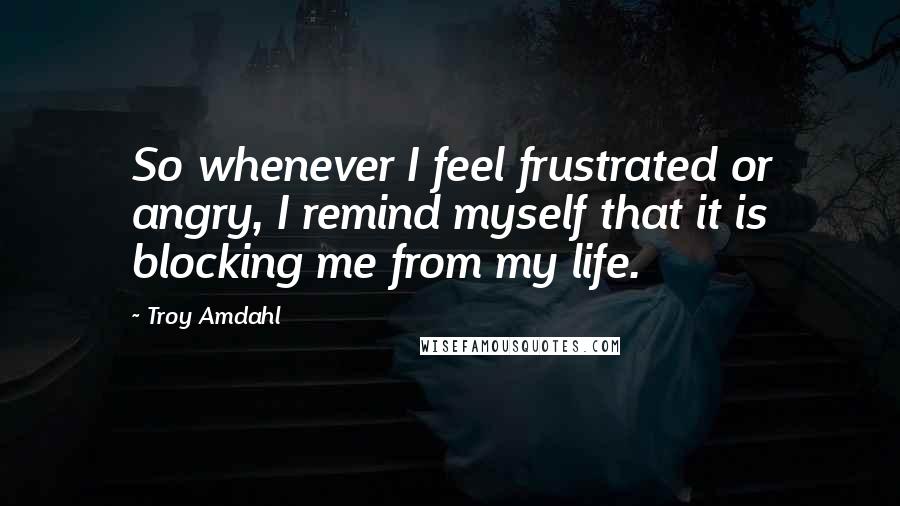 Troy Amdahl quotes: So whenever I feel frustrated or angry, I remind myself that it is blocking me from my life.