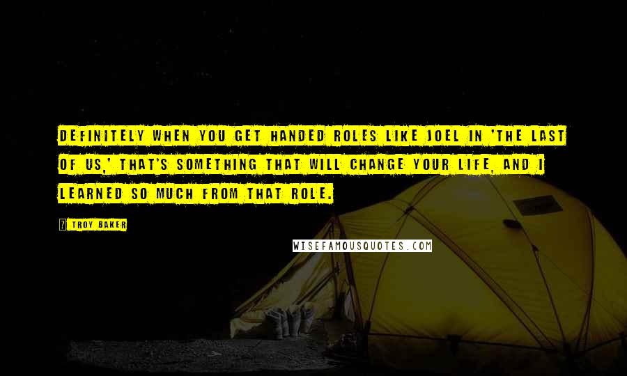 Troy Baker quotes: Definitely when you get handed roles like Joel in 'The Last of Us,' that's something that will change your life, and I learned so much from that role.