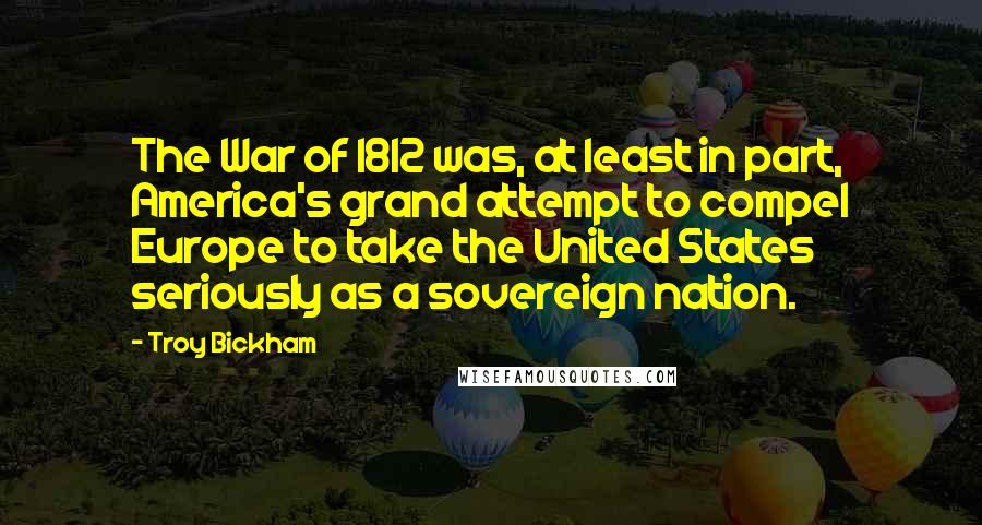 Troy Bickham quotes: The War of 1812 was, at least in part, America's grand attempt to compel Europe to take the United States seriously as a sovereign nation.
