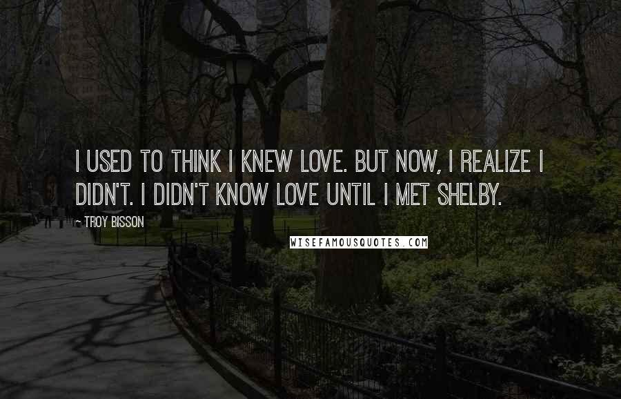 Troy Bisson quotes: I used to think I knew love. But now, I realize I didn't. I didn't know love until I met Shelby.