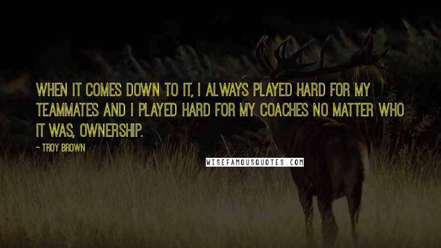 Troy Brown quotes: When it comes down to it, I always played hard for my teammates and I played hard for my coaches no matter who it was, ownership.