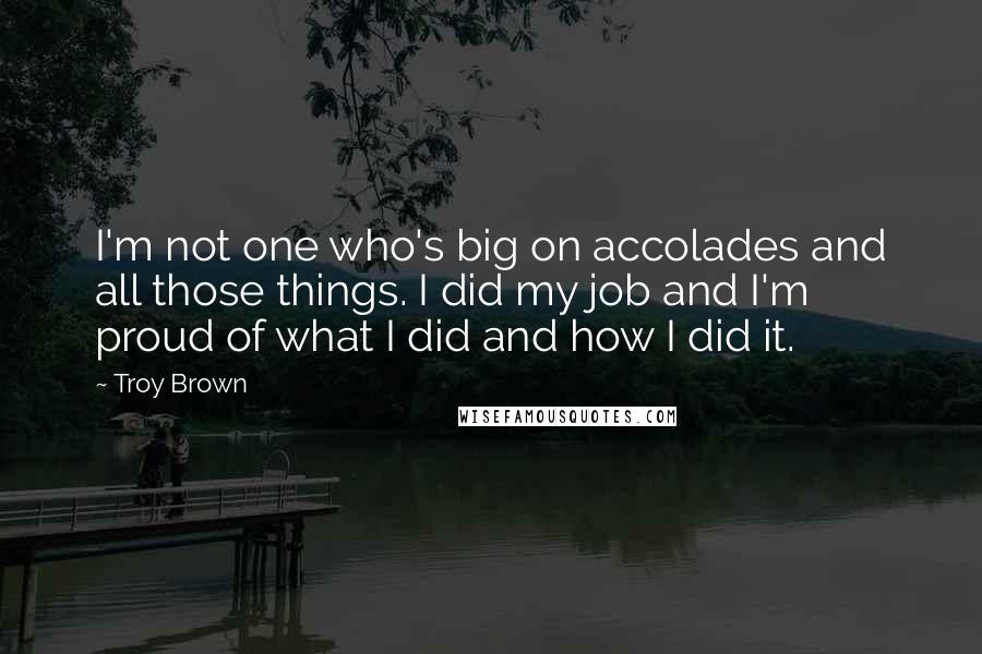 Troy Brown quotes: I'm not one who's big on accolades and all those things. I did my job and I'm proud of what I did and how I did it.