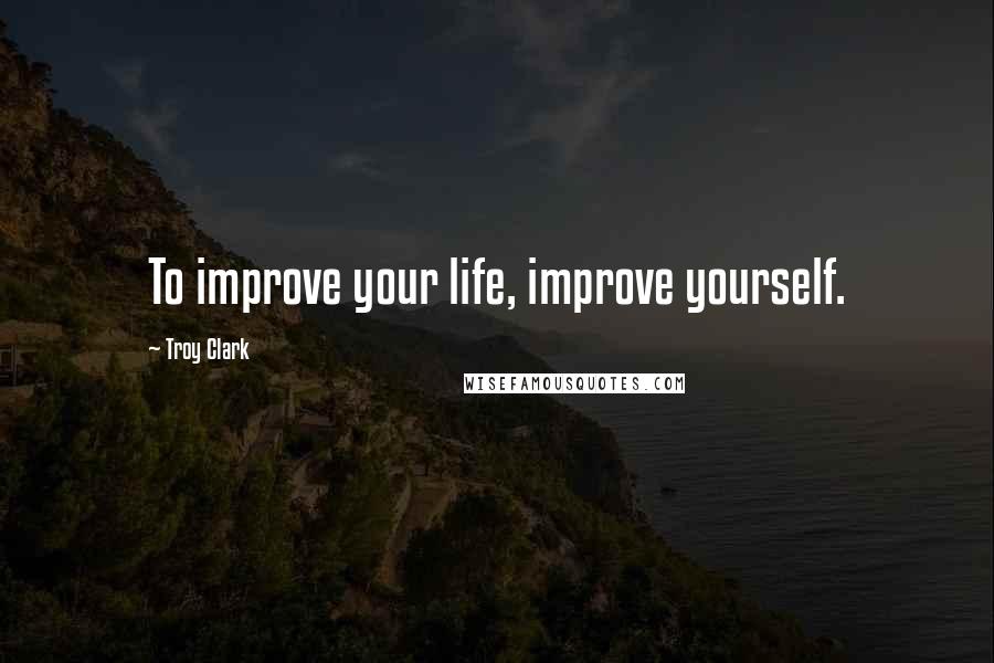 Troy Clark quotes: To improve your life, improve yourself.
