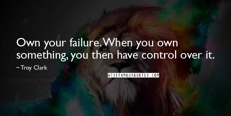 Troy Clark quotes: Own your failure. When you own something, you then have control over it.