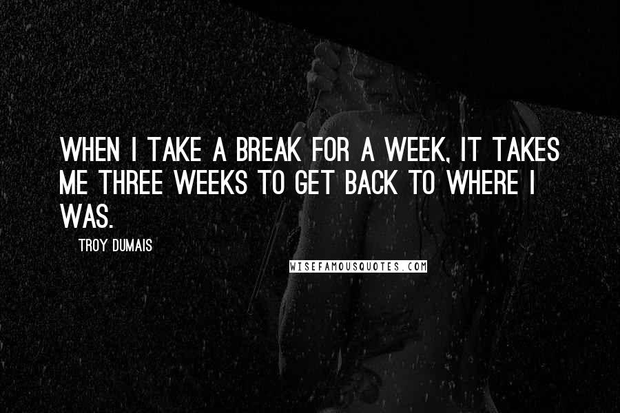 Troy Dumais quotes: When I take a break for a week, it takes me three weeks to get back to where I was.