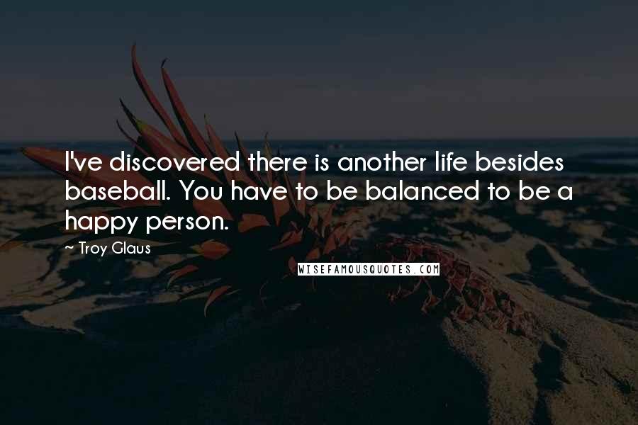 Troy Glaus quotes: I've discovered there is another life besides baseball. You have to be balanced to be a happy person. Troy Glaus quotes: I've discovered there is another life besides baseball. You have to be balanced to be a happy person.