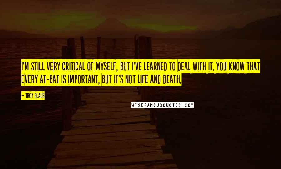 Troy Glaus quotes: I'm still very critical of myself, but I've learned to deal with it. You know that every at-bat is important, but it's not life and death.
