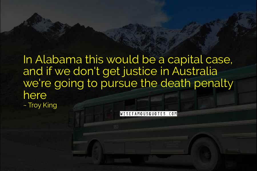 Troy King quotes: In Alabama this would be a capital case, and if we don't get justice in Australia we're going to pursue the death penalty here