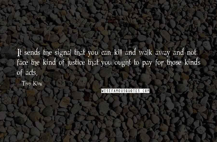 Troy King quotes: It sends the signal that you can kill and walk away and not face the kind of justice that you ought to pay for those kinds of acts.