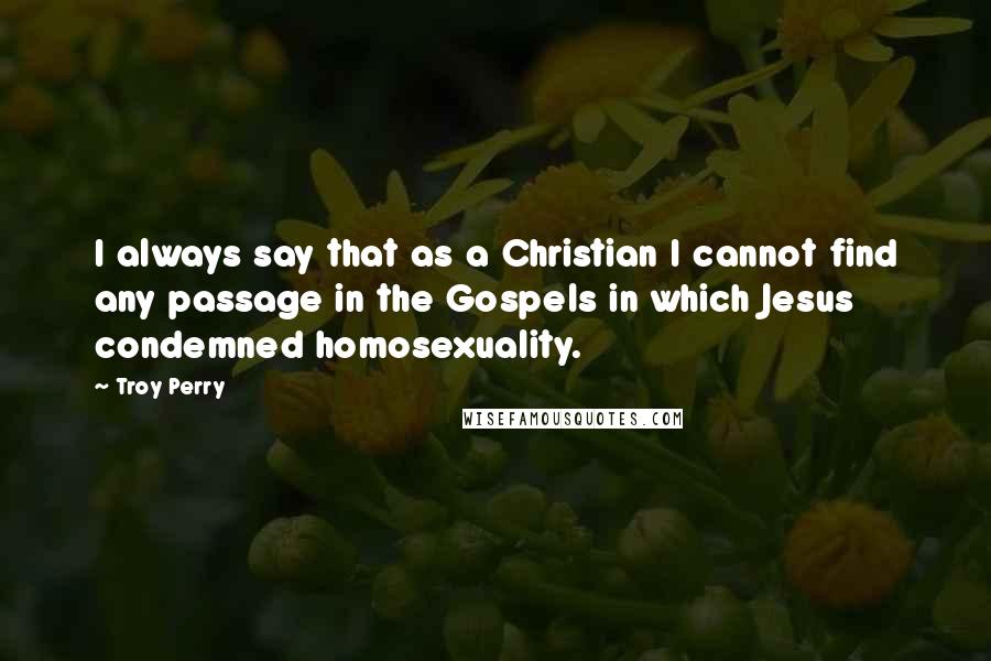 Troy Perry quotes: I always say that as a Christian I cannot find any passage in the Gospels in which Jesus condemned homosexuality.