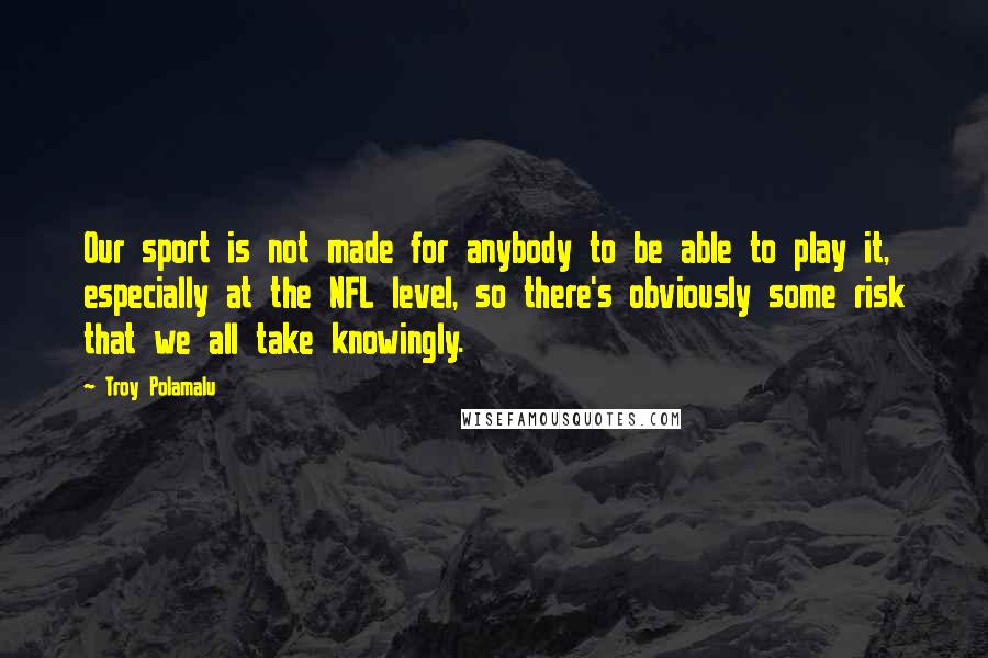 Troy Polamalu quotes: Our sport is not made for anybody to be able to play it, especially at the NFL level, so there's obviously some risk that we all take knowingly.