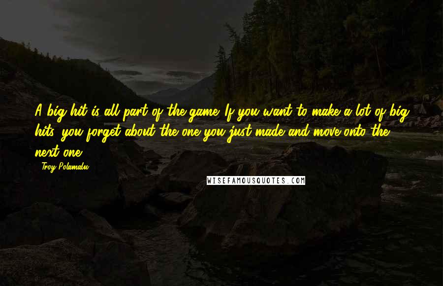 Troy Polamalu quotes: A big hit is all part of the game. If you want to make a lot of big hits, you forget about the one you just made and move onto