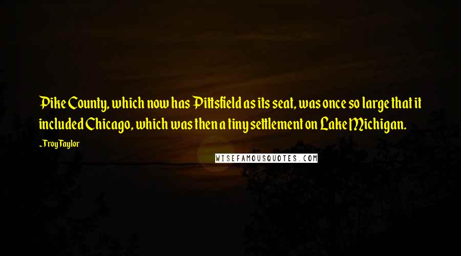 Troy Taylor quotes: Pike County, which now has Pittsfield as its seat, was once so large that it included Chicago, which was then a tiny settlement on Lake Michigan.