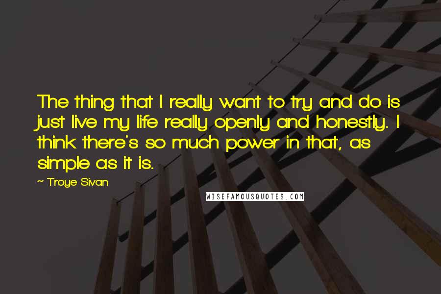 Troye Sivan quotes: The thing that I really want to try and do is just live my life really openly and honestly. I think there's so much power in that, as simple as