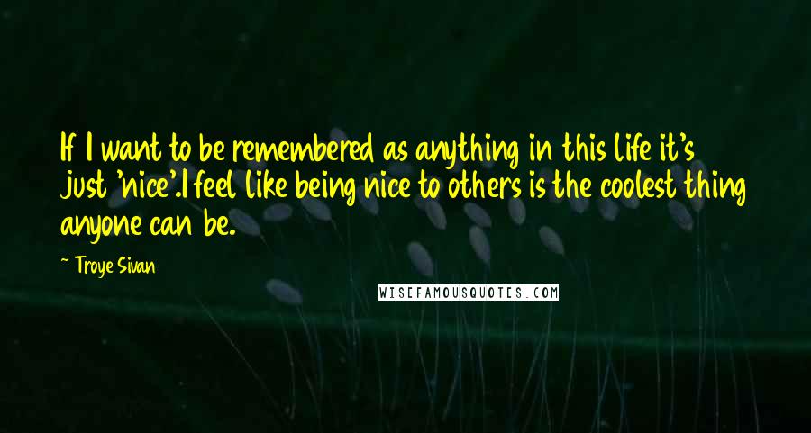 Troye Sivan quotes: If I want to be remembered as anything in this life it's just 'nice'.I feel like being nice to others is the coolest thing anyone can be. Troye Sivan quotes: If I want to be remembered as anything in this life it's just 'nice'.I feel like being nice to others is the coolest thing anyone can be.