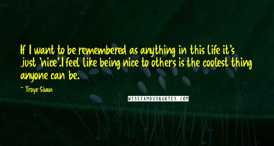 Troye Sivan quotes: If I want to be remembered as anything in this life it's just 'nice'.I feel like being nice to others is the coolest thing anyone can be.