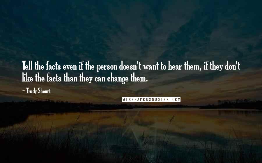 Trudy Shourt quotes: Tell the facts even if the person doesn't want to hear them, if they don't like the facts than they can change them.