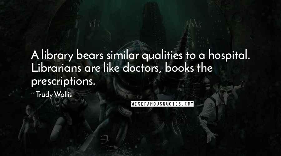 Trudy Wallis quotes: A library bears similar qualities to a hospital. Librarians are like doctors, books the prescriptions.