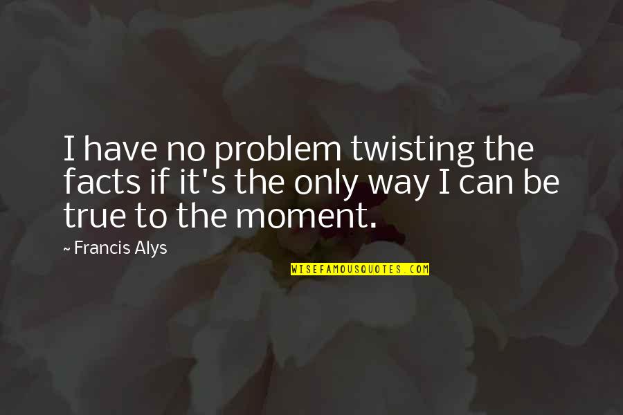 True Facts And Quotes By Francis Alys: I have no problem twisting the facts if