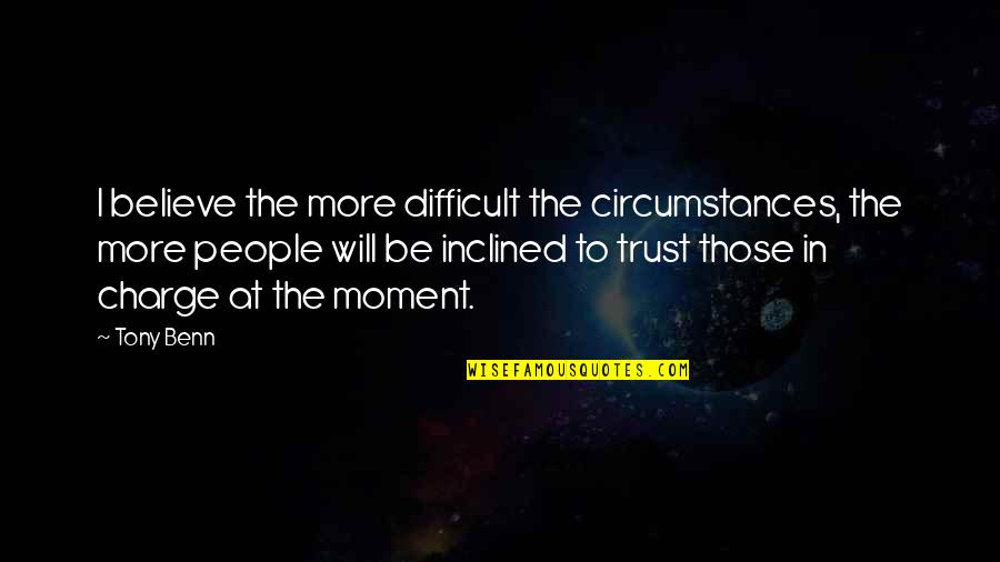 Trust Is Difficult Quotes By Tony Benn: I believe the more difficult the circumstances, the Trust Is Difficult Quotes By Tony Benn: I believe the more difficult the circumstances, the