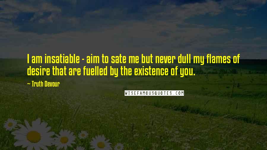 Truth Devour quotes: I am insatiable - aim to sate me but never dull my flames of desire that are fuelled by the existence of you.