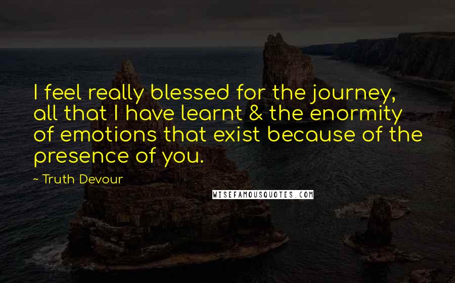 Truth Devour quotes: I feel really blessed for the journey, all that I have learnt & the enormity of emotions that exist because of the presence of you.