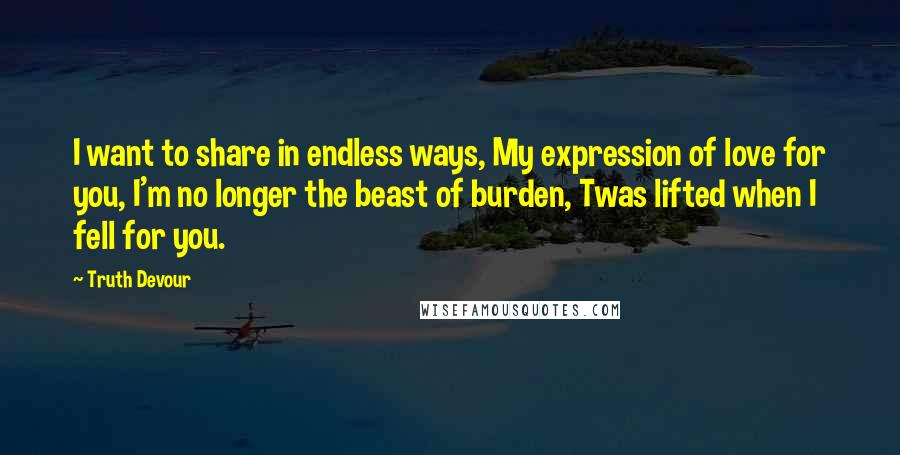 Truth Devour quotes: I want to share in endless ways, My expression of love for you, I'm no longer the beast of burden, Twas lifted when I fell for you.