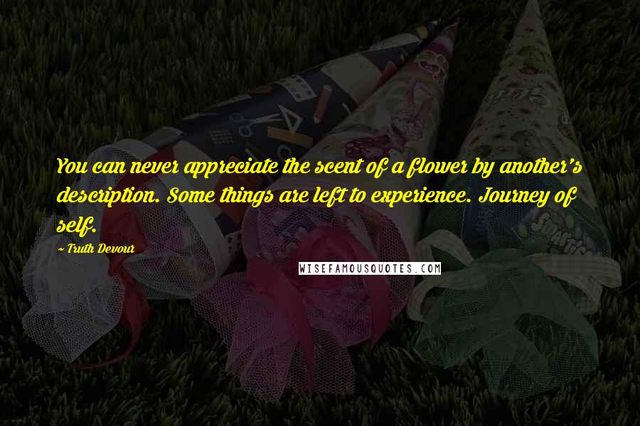 Truth Devour quotes: You can never appreciate the scent of a flower by another's description. Some things are left to experience. Journey of self.