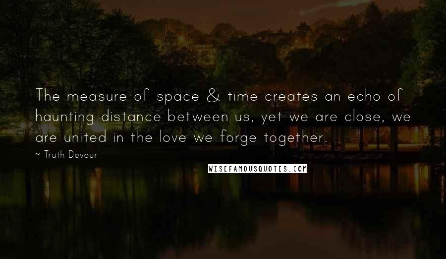 Truth Devour quotes: The measure of space & time creates an echo of haunting distance between us, yet we are close, we are united in the love we forge together.