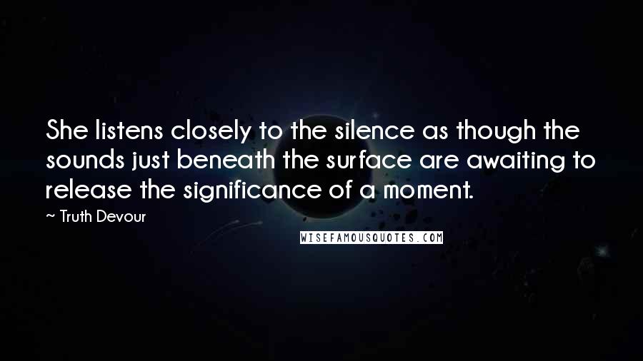 Truth Devour quotes: She listens closely to the silence as though the sounds just beneath the surface are awaiting to release the significance of a moment.