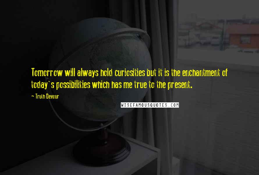 Truth Devour quotes: Tomorrow will always hold curiosities but it is the enchantment of today's possibilities which has me true to the present.