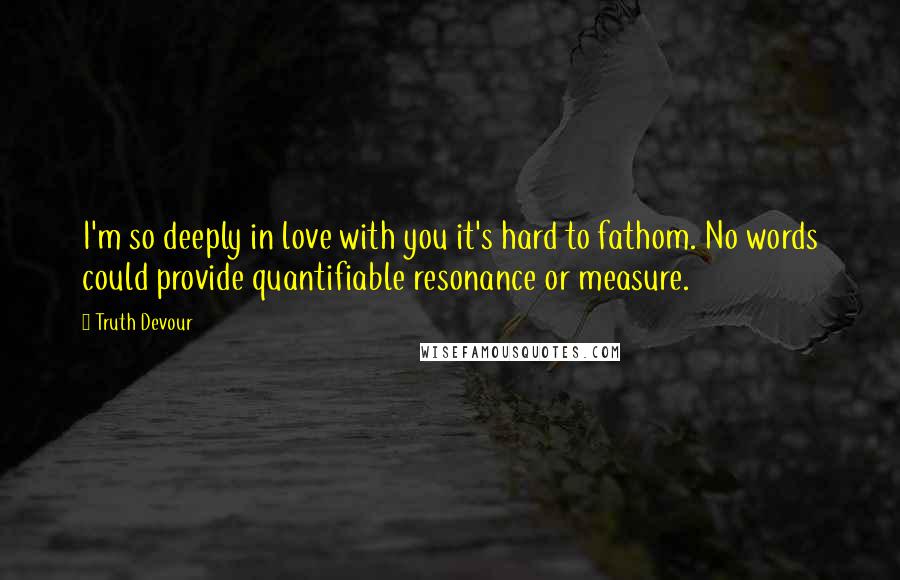 Truth Devour quotes: I'm so deeply in love with you it's hard to fathom. No words could provide quantifiable resonance or measure.
