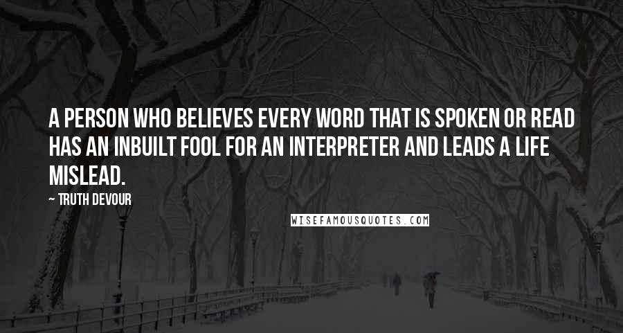 Truth Devour quotes: A person who believes every word that is spoken or read has an inbuilt fool for an interpreter and leads a life mislead.