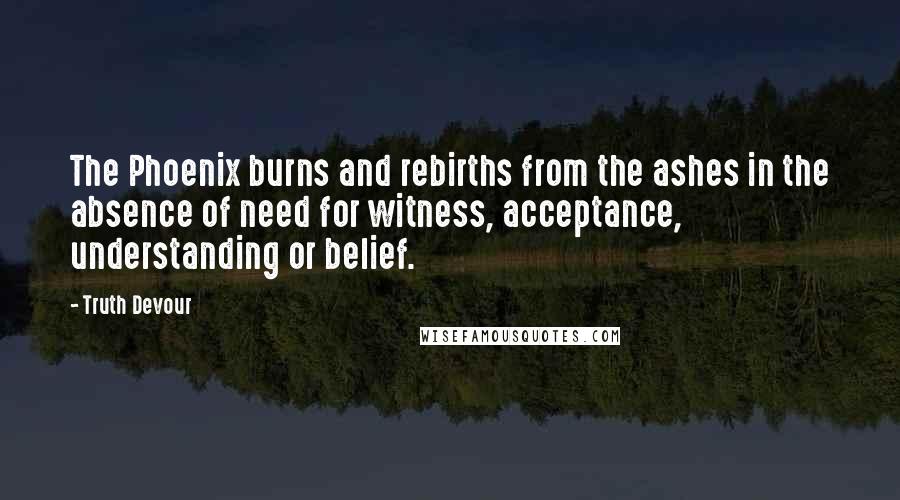 Truth Devour quotes: The Phoenix burns and rebirths from the ashes in the absence of need for witness, acceptance, understanding or belief.
