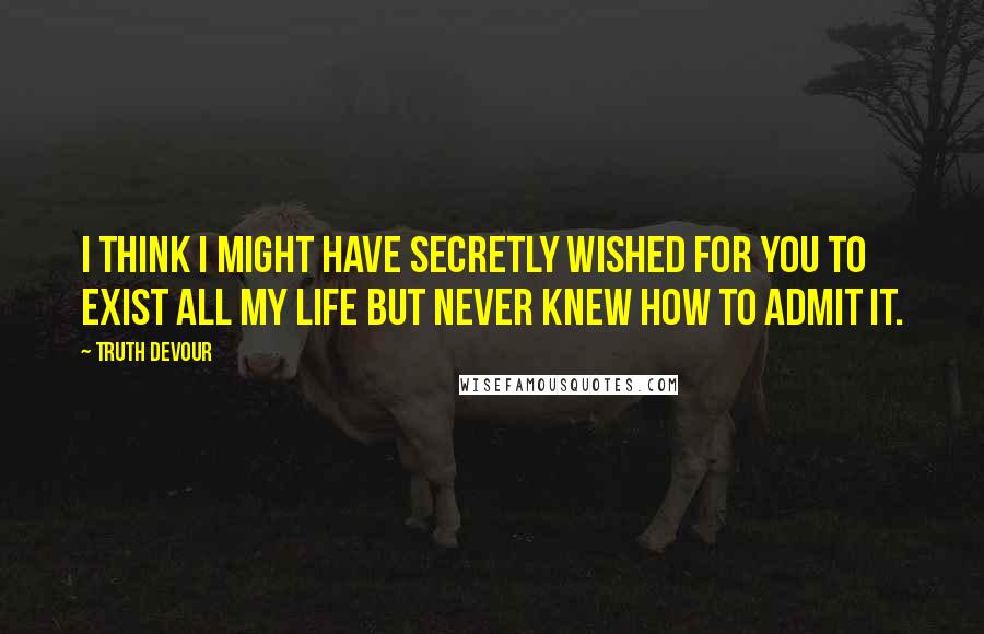 Truth Devour quotes: I think I might have secretly wished for you to exist all my life but never knew how to admit it.