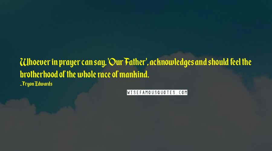 Tryon Edwards quotes: Whoever in prayer can say, 'Our Father', acknowledges and should feel the brotherhood of the whole race of mankind. Tryon Edwards quotes: Whoever in prayer can say, 'Our Father', acknowledges and should feel the brotherhood of the whole race of mankind.