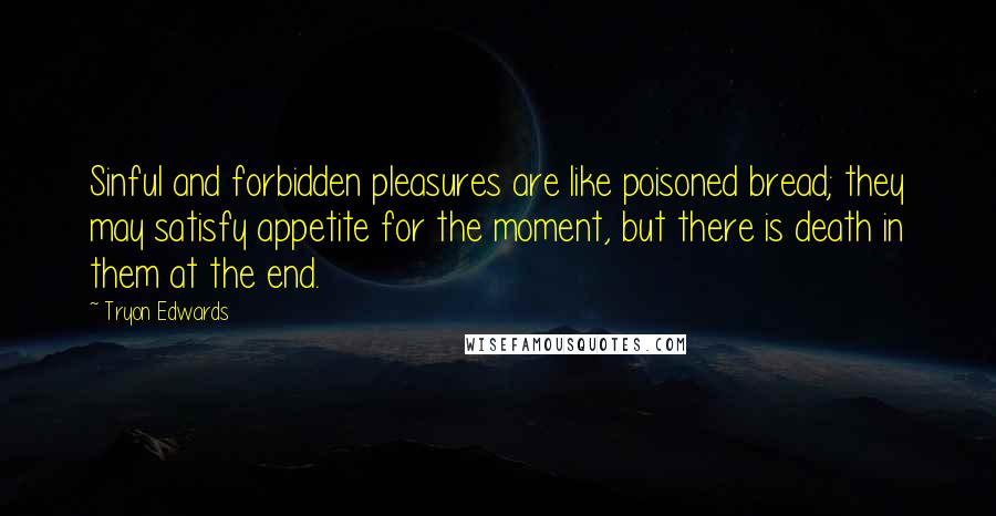 Tryon Edwards quotes: Sinful and forbidden pleasures are like poisoned bread; they may satisfy appetite for the moment, but there is death in them at the end. Tryon Edwards quotes: Sinful and forbidden pleasures are like poisoned bread; they may satisfy appetite for the moment, but there is death in them at the end.