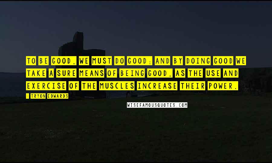 Tryon Edwards quotes: To be good, we must do good; and by doing good we take a sure means of being good, as the use and exercise of the muscles increase their power. Tryon Edwards quotes: To be good, we must do good; and by doing good we take a sure means of being good, as the use and exercise of the muscles increase their power.