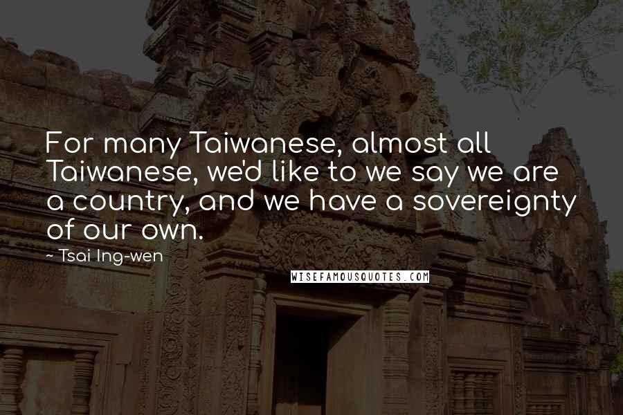 Tsai Ing-wen quotes: For many Taiwanese, almost all Taiwanese, we'd like to we say we are a country, and we have a sovereignty of our own. Tsai Ing-wen quotes: For many Taiwanese, almost all Taiwanese, we'd like to we say we are a country, and we have a sovereignty of our own.