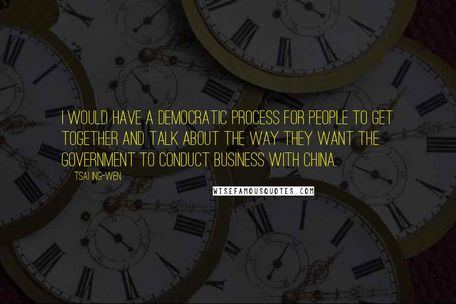 Tsai Ing-wen quotes: I would have a democratic process for people to get together and talk about the way they want the government to conduct business with China.