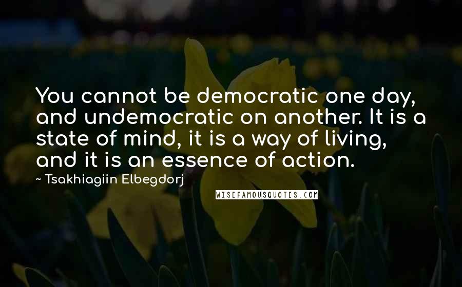 Tsakhiagiin Elbegdorj quotes: You cannot be democratic one day, and undemocratic on another. It is a state of mind, it is a way of living, and it is an essence of action.