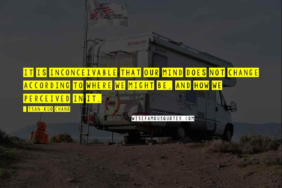Tsan-Kuo Chang quotes: It is inconceivable that our mind does not change according to where we might be, and how we perceived in it. Tsan-Kuo Chang quotes: It is inconceivable that our mind does not change according to where we might be, and how we perceived in it.