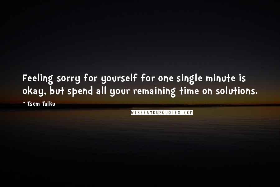 Tsem Tulku quotes: Feeling sorry for yourself for one single minute is okay, but spend all your remaining time on solutions.