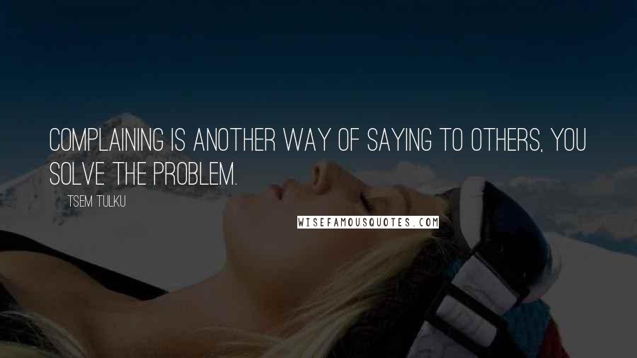 Tsem Tulku quotes: Complaining is another way of saying to others, YOU SOLVE THE PROBLEM.
