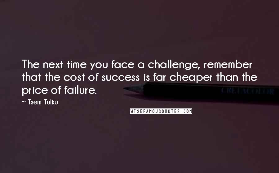 Tsem Tulku quotes: The next time you face a challenge, remember that the cost of success is far cheaper than the price of failure.